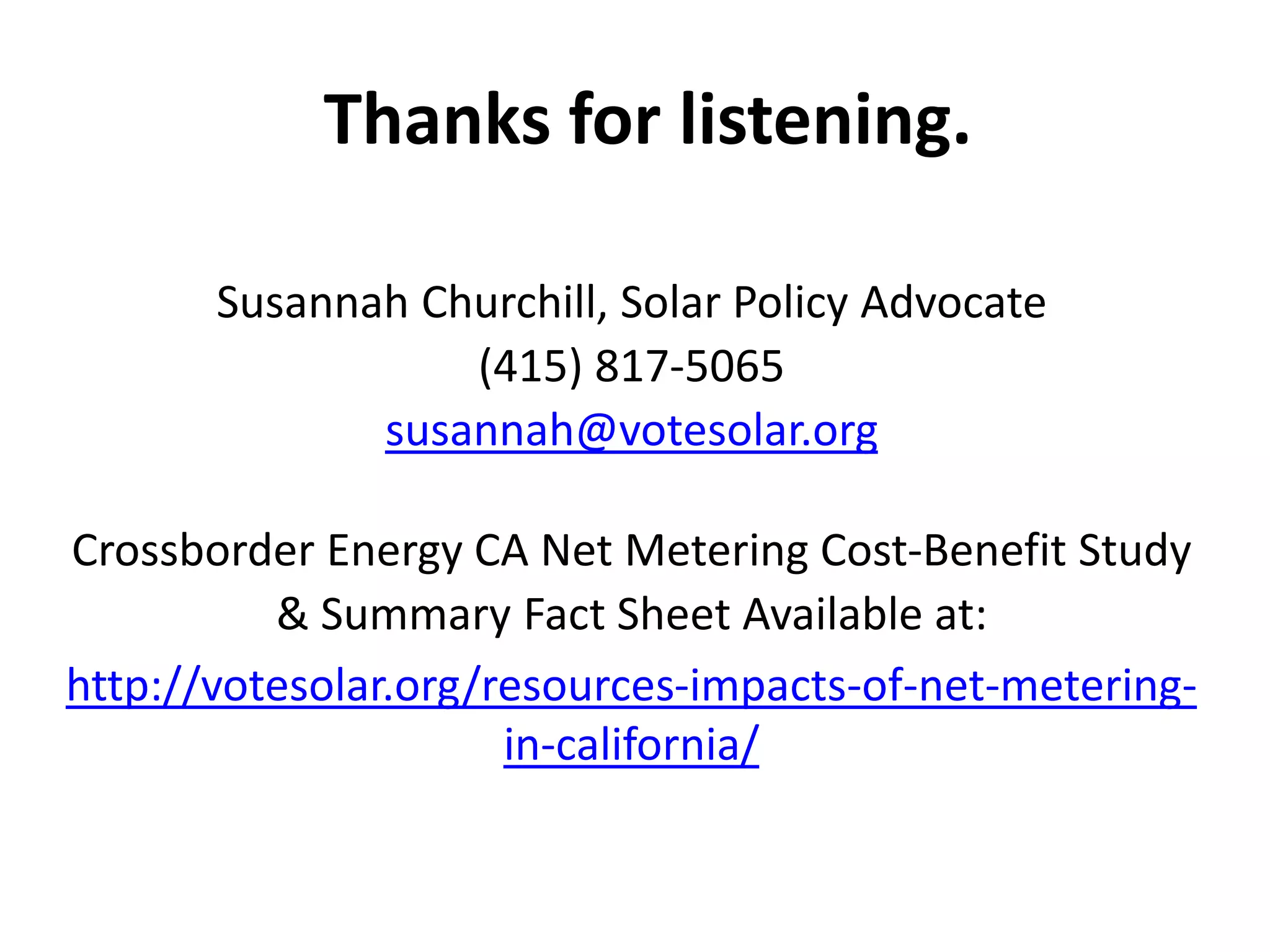 Thanks for listening.
Susannah Churchill, Solar Policy Advocate
(415) 817-5065
susannah@votesolar.org
Crossborder Energy CA Net Metering Cost-Benefit Study
& Summary Fact Sheet Available at:
http://votesolar.org/resources-impacts-of-net-metering-
in-california/
 