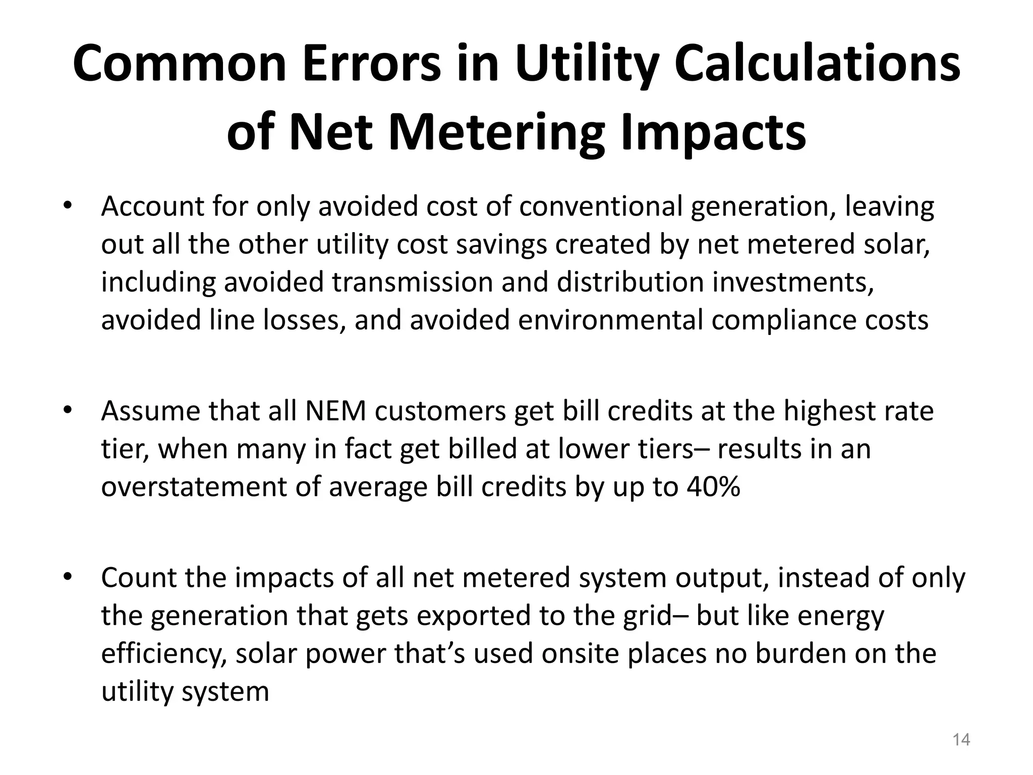 Common Errors in Utility Calculations
of Net Metering Impacts
• Account for only avoided cost of conventional generation, leaving
out all the other utility cost savings created by net metered solar,
including avoided transmission and distribution investments,
avoided line losses, and avoided environmental compliance costs
• Assume that all NEM customers get bill credits at the highest rate
tier, when many in fact get billed at lower tiers– results in an
overstatement of average bill credits by up to 40%
• Count the impacts of all net metered system output, instead of only
the generation that gets exported to the grid– but like energy
efficiency, solar power that’s used onsite places no burden on the
utility system
14
 