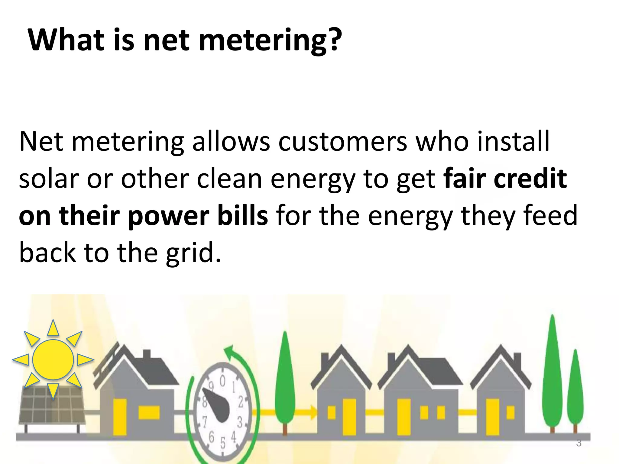 What is net metering?
Net metering allows customers who install
solar or other clean energy to get fair credit
on their power bills for the energy they feed
back to the grid.
3
 