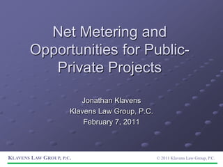 Net Metering and Opportunities for Public-Private Projects Jonathan Klavens Klavens Law Group, P.C. February 7, 2011 Klavens Law Group, p.c.© 2011 Klavens Law Group, P.C. 