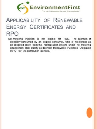 APPLICABILITY OF RENEWABLE
ENERGY CERTIFICATES AND
RPO
Net-metering injection is not eligible for REC. The quantum of
electricity consumed by an eligible consumer, who is not defined as
an obligated entity from the rooftop solar system under net-metering
arrangement shall qualify as deemed Renewable Purchase Obligation
(RPO) for the distribution licensee.
 