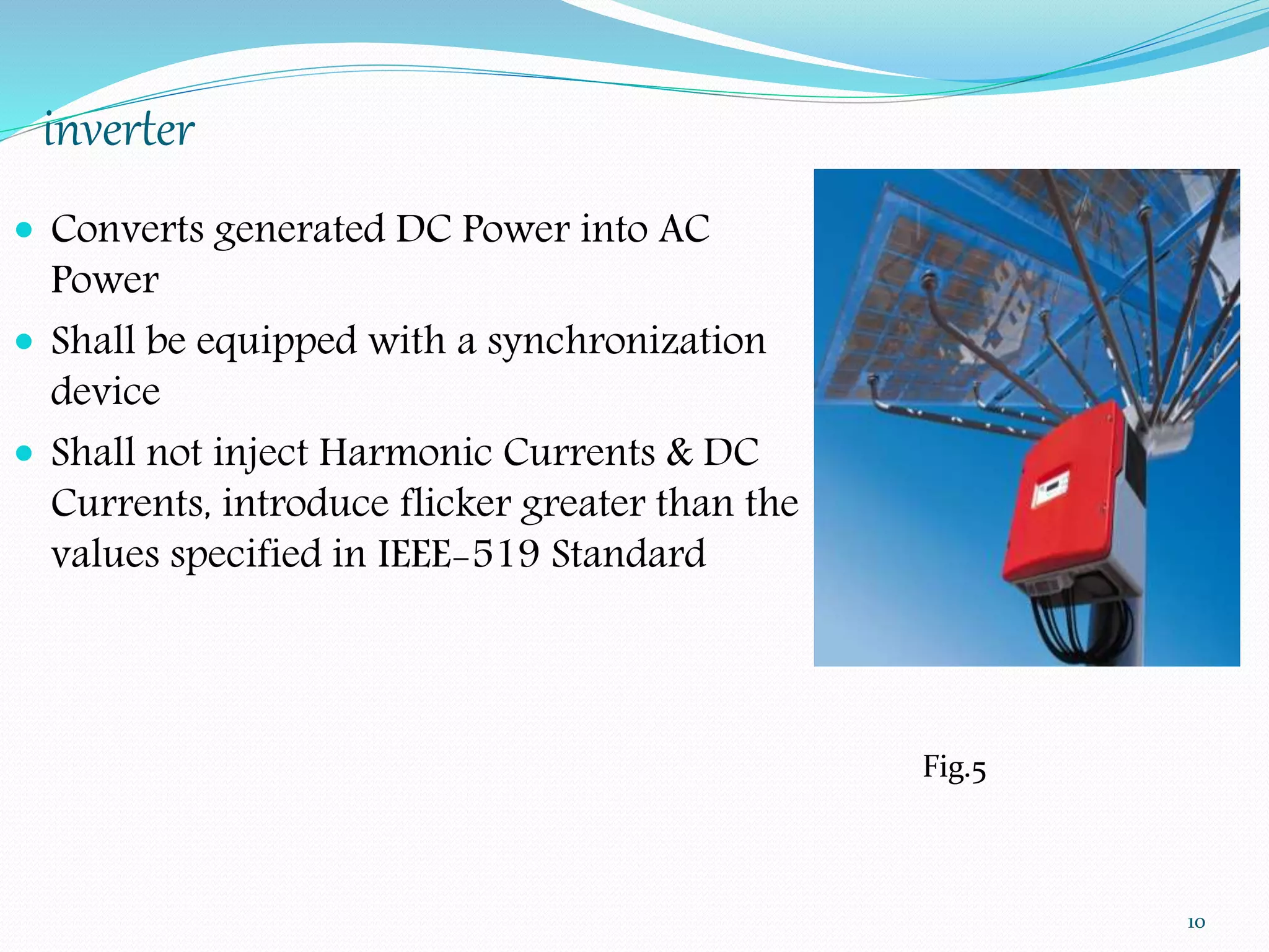 inverter 
 Converts generated DC Power into AC 
Power 
 Shall be equipped with a synchronization 
device 
 Shall not inject Harmonic Currents & DC 
Currents, introduce flicker greater than the 
values specified in IEEE-519 Standard 
10 
Fig.5 
 