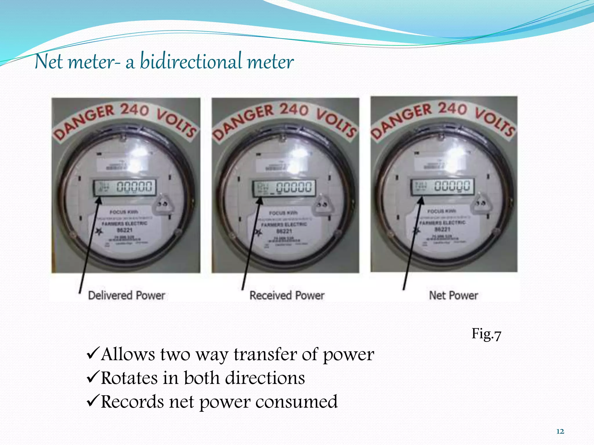 Net meter- a bidirectional meter 
12 
Fig.7 
Allows two way transfer of power 
Rotates in both directions 
Records net power consumed 
 