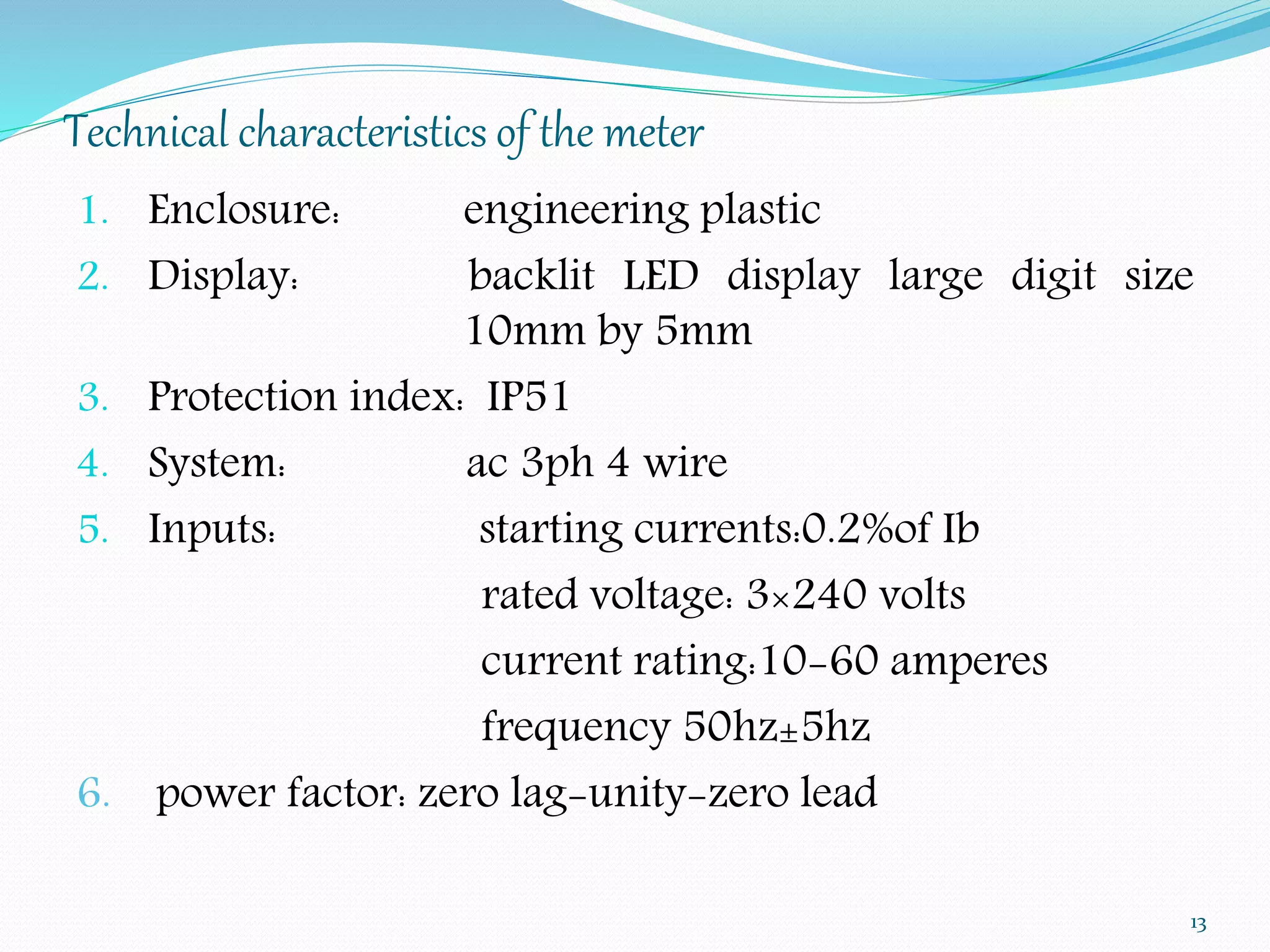 Technical characteristics of the meter 
1. Enclosure: engineering plastic 
2. Display: backlit LED display large digit size 
10mm by 5mm 
3. Protection index: IP51 
4. System: ac 3ph 4 wire 
5. Inputs: starting currents:0.2%of Ib 
rated voltage: 3×240 volts 
current rating:10-60 amperes 
frequency 50hz±5hz 
6. power factor: zero lag-unity-zero lead 
13 
 