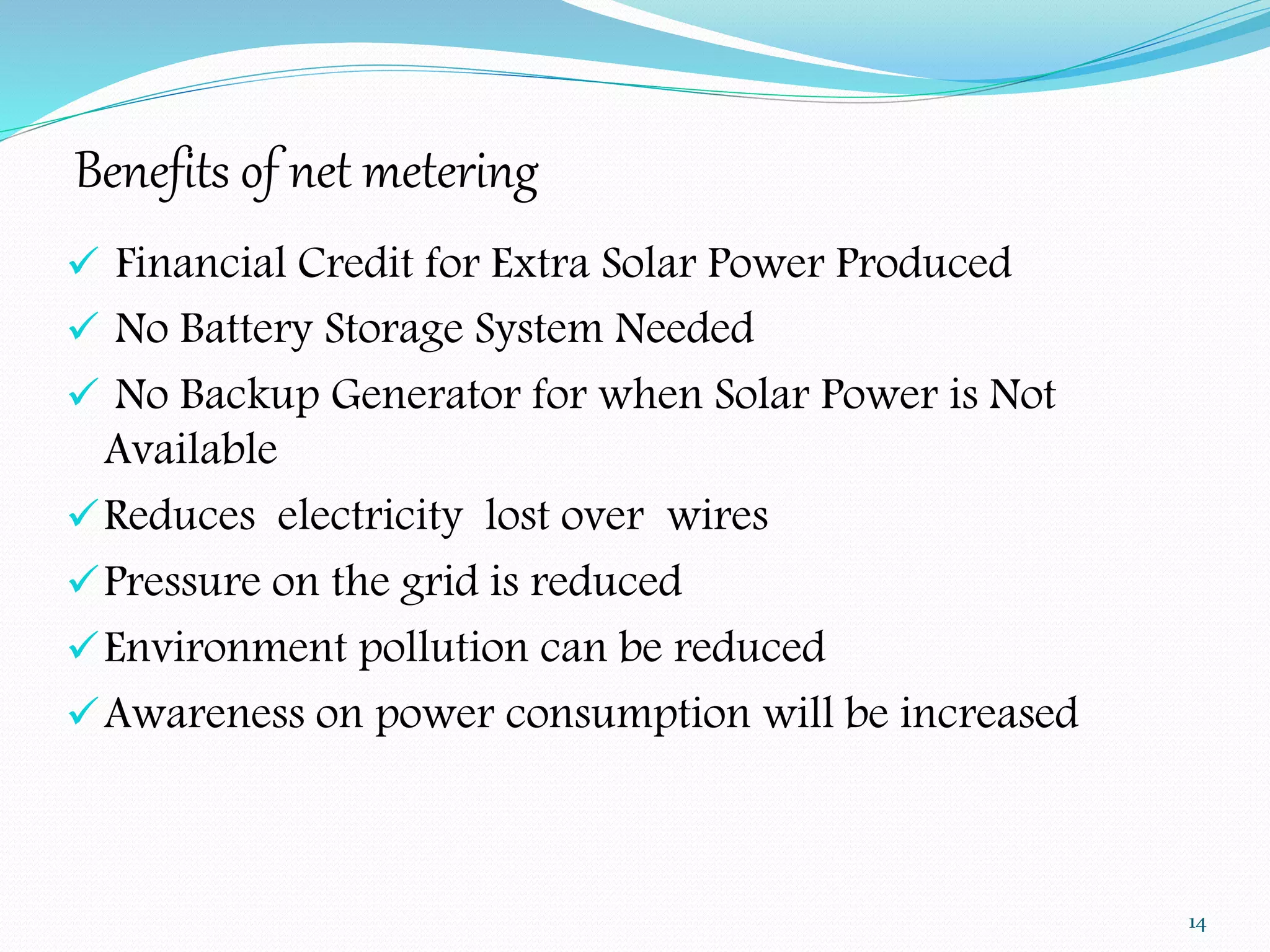Benefits of net metering 
 Financial Credit for Extra Solar Power Produced 
 No Battery Storage System Needed 
 No Backup Generator for when Solar Power is Not 
Available 
Reduces electricity lost over wires 
Pressure on the grid is reduced 
Environment pollution can be reduced 
Awareness on power consumption will be increased 
14 
 