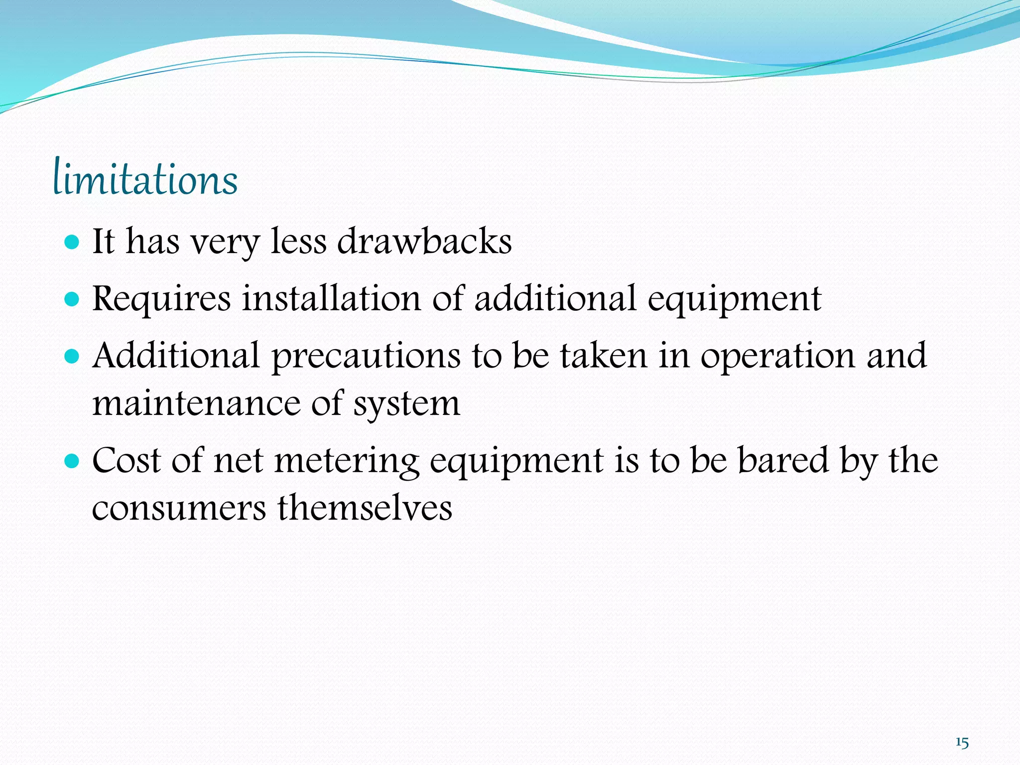 limitations 
 It has very less drawbacks 
 Requires installation of additional equipment 
 Additional precautions to be taken in operation and 
maintenance of system 
 Cost of net metering equipment is to be bared by the 
consumers themselves 
15 
 