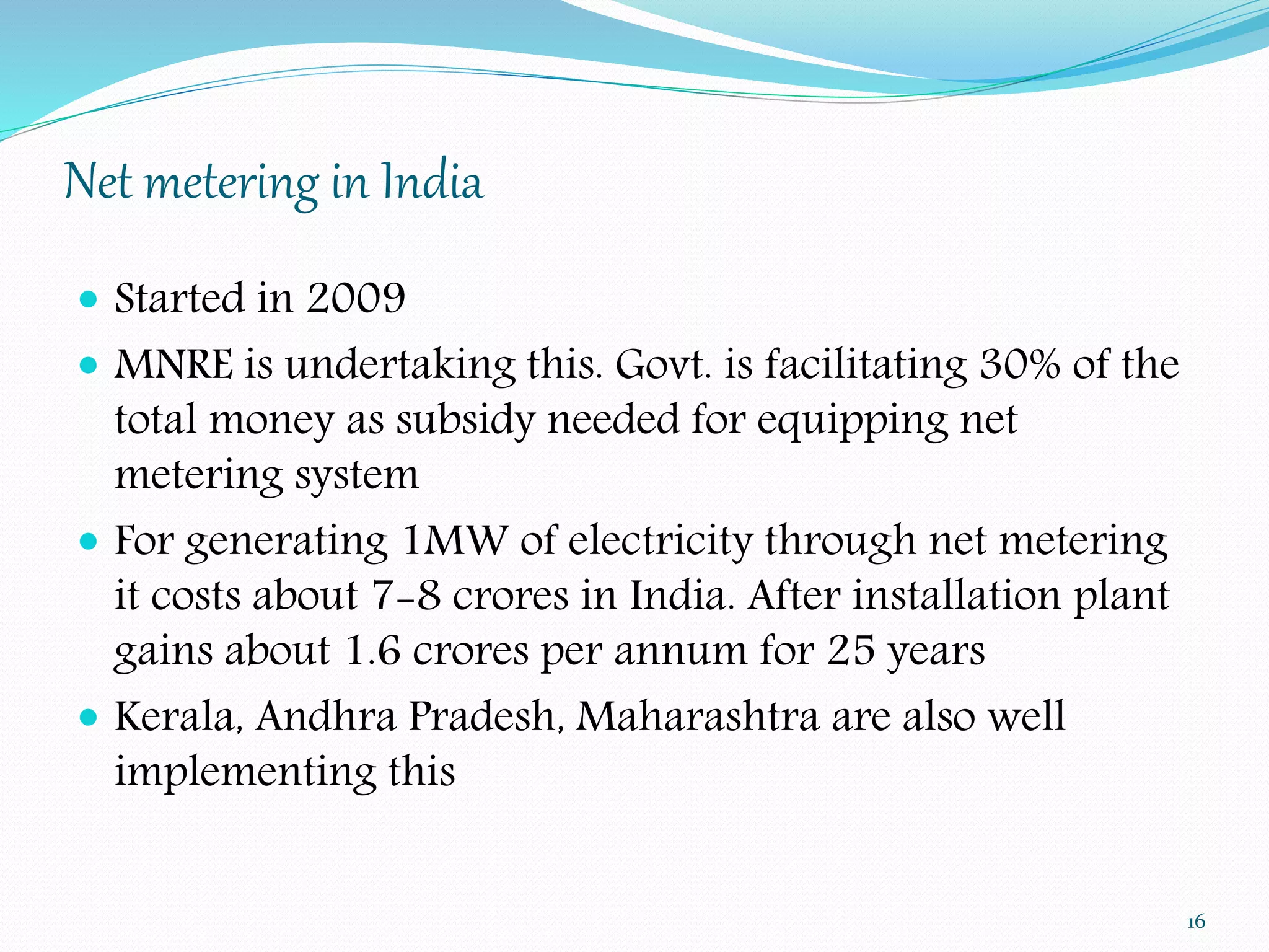 Net metering in India 
 Started in 2009 
 MNRE is undertaking this. Govt. is facilitating 30% of the 
total money as subsidy needed for equipping net 
metering system 
 For generating 1MW of electricity through net metering 
it costs about 7-8 crores in India. After installation plant 
gains about 1.6 crores per annum for 25 years 
 Kerala, Andhra Pradesh, Maharashtra are also well 
implementing this 
16 
 