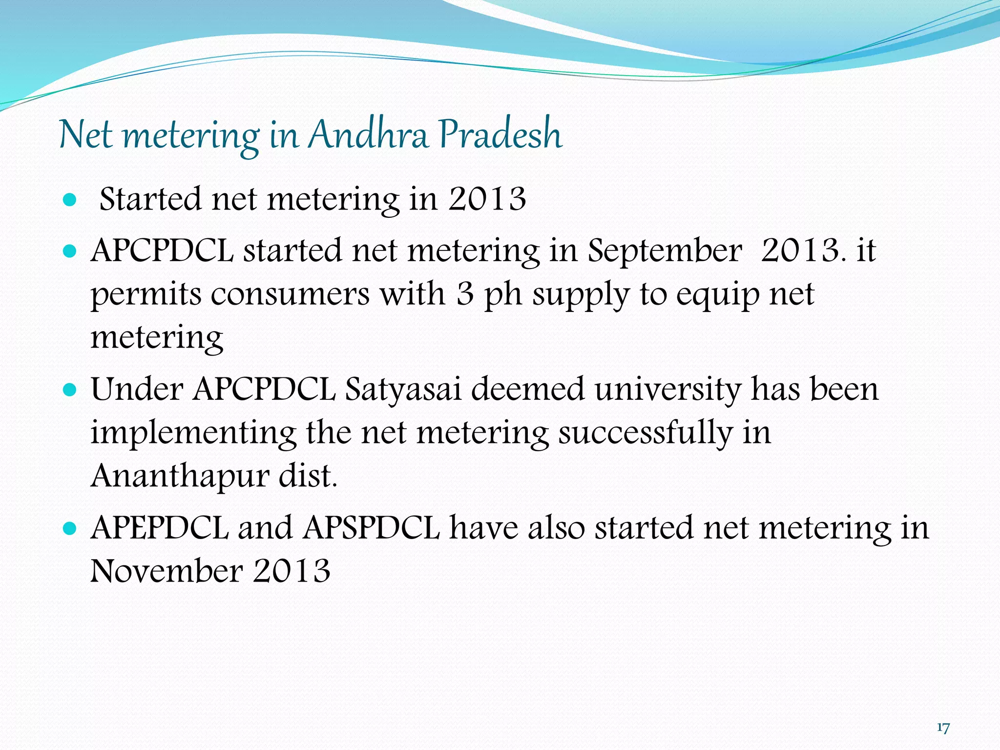 Net metering in Andhra Pradesh 
 Started net metering in 2013 
 APCPDCL started net metering in September 2013. it 
permits consumers with 3 ph supply to equip net 
metering 
 Under APCPDCL Satyasai deemed university has been 
implementing the net metering successfully in 
Ananthapur dist. 
 APEPDCL and APSPDCL have also started net metering in 
November 2013 
17 
 