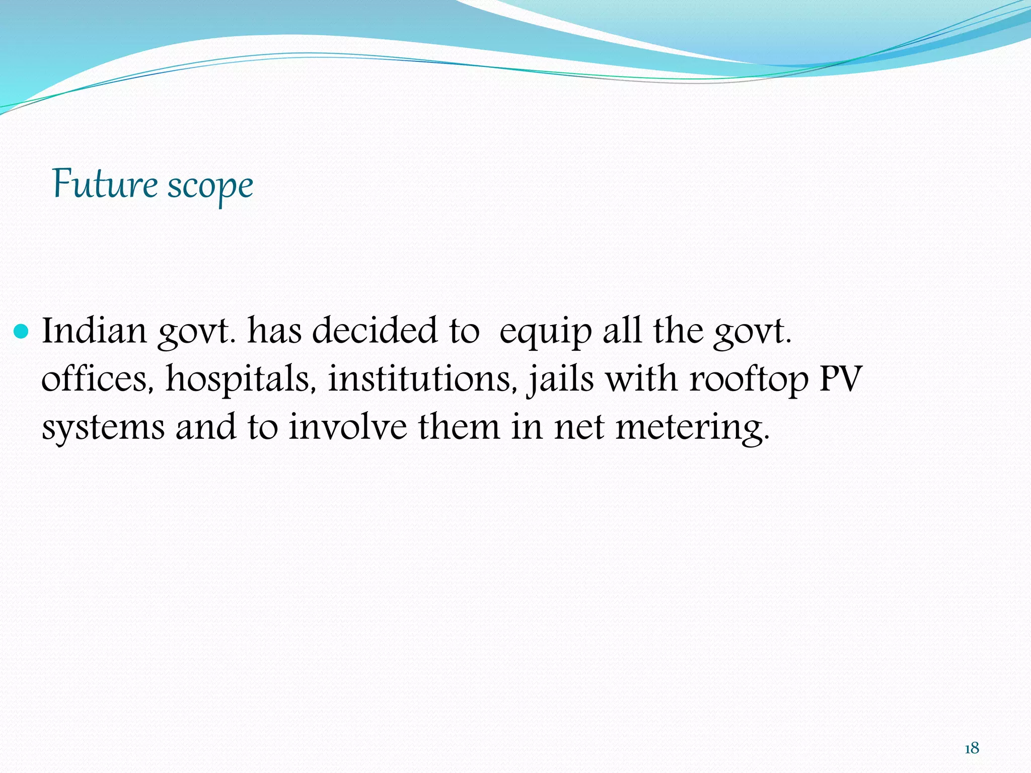 Future scope 
18 
 Indian govt. has decided to equip all the govt. 
offices, hospitals, institutions, jails with rooftop PV 
systems and to involve them in net metering. 
 