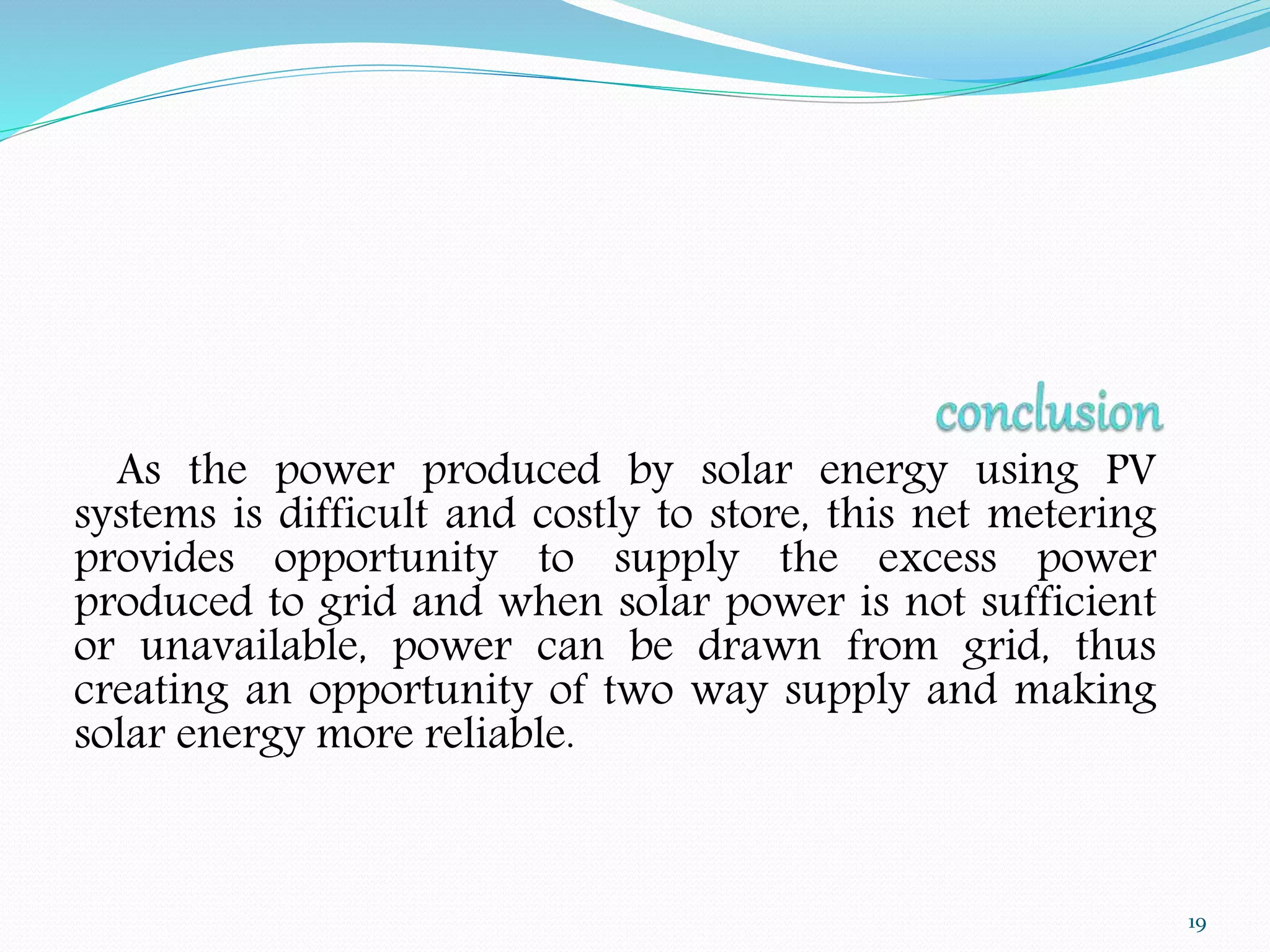 As the power produced by solar energy using PV 
systems is difficult and costly to store, this net metering 
provides opportunity to supply the excess power 
produced to grid and when solar power is not sufficient 
or unavailable, power can be drawn from grid, thus 
creating an opportunity of two way supply and making 
solar energy more reliable. 
19 
 