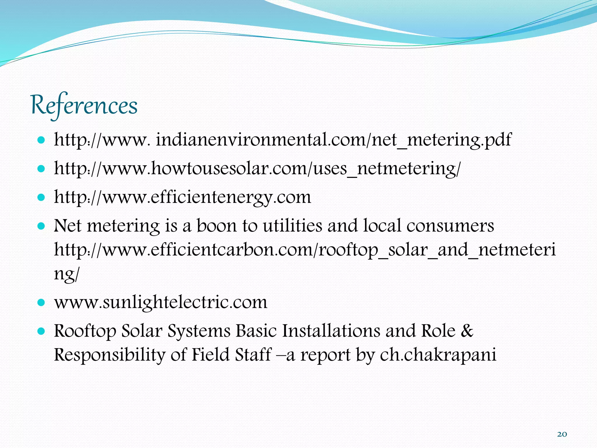 References 
 http://www. indianenvironmental.com/net_metering.pdf 
 http://www.howtousesolar.com/uses_netmetering/ 
 http://www.efficientenergy.com 
 Net metering is a boon to utilities and local consumers 
http://www.efficientcarbon.com/rooftop_solar_and_netmeteri 
ng/ 
 www.sunlightelectric.com 
 Rooftop Solar Systems Basic Installations and Role & 
Responsibility of Field Staff –a report by ch.chakrapani 
20 
