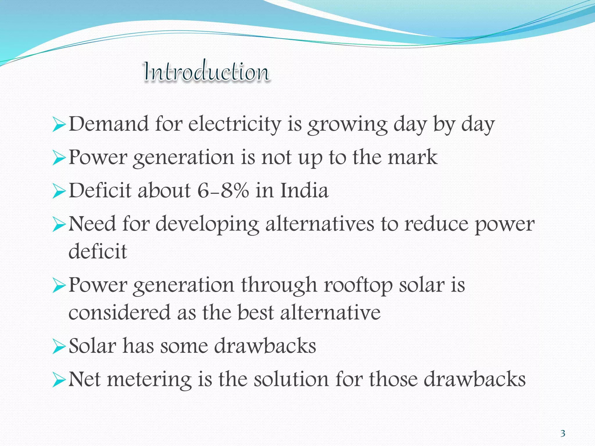 Demand for electricity is growing day by day 
Power generation is not up to the mark 
Deficit about 6-8% in India 
Need for developing alternatives to reduce power 
deficit 
Power generation through rooftop solar is 
considered as the best alternative 
Solar has some drawbacks 
Net metering is the solution for those drawbacks 
3 
 
