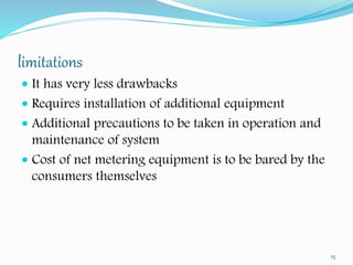 limitations 
 It has very less drawbacks 
 Requires installation of additional equipment 
 Additional precautions to be taken in operation and 
maintenance of system 
 Cost of net metering equipment is to be bared by the 
consumers themselves 
15 
 