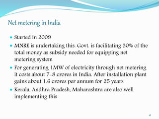 Net metering in India 
 Started in 2009 
 MNRE is undertaking this. Govt. is facilitating 30% of the 
total money as subsidy needed for equipping net 
metering system 
 For generating 1MW of electricity through net metering 
it costs about 7-8 crores in India. After installation plant 
gains about 1.6 crores per annum for 25 years 
 Kerala, Andhra Pradesh, Maharashtra are also well 
implementing this 
16 
 