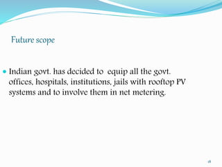 Future scope 
18 
 Indian govt. has decided to equip all the govt. 
offices, hospitals, institutions, jails with rooftop PV 
systems and to involve them in net metering. 
 