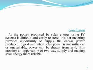 As the power produced by solar energy using PV 
systems is difficult and costly to store, this net metering 
provides opportunity to supply the excess power 
produced to grid and when solar power is not sufficient 
or unavailable, power can be drawn from grid, thus 
creating an opportunity of two way supply and making 
solar energy more reliable. 
19 
 
