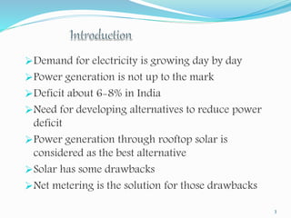 Demand for electricity is growing day by day 
Power generation is not up to the mark 
Deficit about 6-8% in India 
Need for developing alternatives to reduce power 
deficit 
Power generation through rooftop solar is 
considered as the best alternative 
Solar has some drawbacks 
Net metering is the solution for those drawbacks 
3 
 