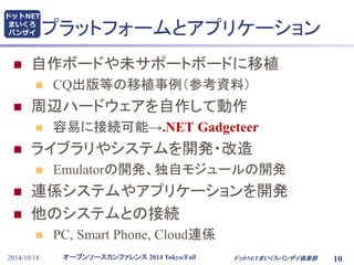 ドットNET 
まいくろ 
バンザイプラットフォームとアプリケーション 
 自作ボードや未サポートボードに移植 
 CQ出版等の移植事例（参考資料） 
 周辺ハードウェアを自作して動作 
 容易に接続可能→.NET Gadgeteer 
 ライブラリやシステムを開発・改造 
 Emulatorの開発、独自モジュールの開発 
 連係システムやアプリケーションを開発 
 他のシステムとの接続 
 PC, Smart Phone, Cloud連係 
オープンソースカンファレンス2014 Tokyo/Fall 
2014/10/18 ドットNETまいくろバンザイ倶楽部10 
 