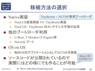 ドットNET 
まいくろ 
バンザイ移植方法の選択 
 Native実装 
TinyBooter = NETMF専用ブートローダ 
 TinyCLR直接実装VS. TinyBooter実装 
 TinyCLR / TinyBooter のメンテナンス手順が必須 
 他のブートローダ利用 
 U-Boot, T-Monitor (T-Engine)等 
 Network ブート 
 OS on OS 
 他のOSのアプリケーションとしてNETMFを実装 
 ソースコードが公開されているので 
実際にはどの様にでも作ることが可能 
オープンソースカンファレンス2014 Tokyo/Fall 
Monoへの 
エクスポート 
2014/10/18 ドットNETまいくろバンザイ倶楽部13 
 