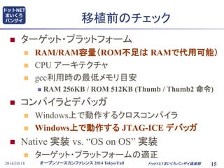 移植前のチェック 
 ターゲット・プラットフォーム 
 RAM/RAM容量（ROM不足はRAMで代用可能） 
 CPU アーキテクチャ 
 gcc利用時の最低メモリ目安 
 RAM 256KB / ROM 512KB (Thumb / Thumb2 命令) 
 コンパイラとデバッガ 
 Windows上で動作するクロスコンパイラ 
 Windows上で動作するJTAG-ICE デバッガ 
 Native 実装vs. “OS on OS” 実装 
 ターゲット・プラットフォームの適正 
オープンソースカンファレンス2014 Tokyo/Fall 
ドットNET 
まいくろ 
バンザイ 
2014/10/18 ドットNETまいくろバンザイ倶楽部 
15 
 
