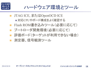 ハードウェア環境とツール 
 JTAG ICE, またはOpenOCD ICE 
 対応CPUやボード構成をよく確認する 
 Flash ROM書き込みツール（必要に応じて） 
 ブートローダ開発環境（必要に応じて） 
 評価ボード（ターゲットが利用できない場合） 
 測定器、信号観測ツール 
オープンソースカンファレンス2014 Tokyo/Fall 
ドットNET 
まいくろ 
バンザイ 
2014/10/18 ドットNETまいくろバンザイ倶楽部 
18 
 