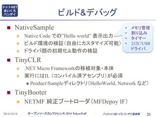 ビルド&デバッグ 
 NativeSample 
 Native Code での”Hello world” 表示出力 
 ビルド環境の検証（自由にカスタマイズ可能） 
 ドライバ類の初期化&動作の検証 
 TinyCLR 
 .NET Micro Frameworkの移植対象・本体 
 実行にはIL （コンパイル済アセンブリ）が必須 
• メモリ管理 
• 割り込み 
• タイマー 
• 232C/USB 
ドライバ 
 ProductSampleディレクトリ（HelloWorld, Network など） 
 TinyBooter 
 NETMF 純正ブートローダ（MFDepoy IF） 
オープンソースカンファレンス2014 Tokyo/Fall 
ドットNET 
まいくろ 
バンザイ 
2014/10/18 ドットNETまいくろバンザイ倶楽部21 
 