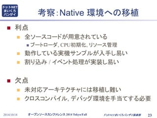 考察：Native 環境への移植 
 利点 
 全ソースコードが用意されている 
 ブートローダ, CPU初期化, リソース管理 
 動作している実機サンプルが入手し易い 
 割り込み/ イベント処理が実装し易い 
 欠点 
 未対応アーキテクチャには移植し難い 
 クロスコンパイル, デバッグ環境を手当てする必要 
オープンソースカンファレンス2014 Tokyo/Fall 
ドットNET 
まいくろ 
バンザイ 
2014/10/18 ドットNETまいくろバンザイ倶楽部 
23 
 