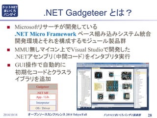 ドットNET 
まいくろ 
バンザイ.NET Gadgeteer とは？ 
 Microsoftリサーチが開発している 
.NET Micro Framework ベース組み込みシステム統合 
開発環境とそれを構成するモジュール製品群 
 MMU無しマイコン上でVisual Studioで開発した 
.NETアセンブリ（中間コード）をインタプリタ実行 
 GUI操作で自動的に 
初期化コードとクラスラ 
イブラリを追加 
Gadgeteer 
.NET MF 
App. / Lib. 
Interpreter 
OS / Driver 
オープンソースカンファレンス2014 Tokyo/Fall 
2014/10/18 ドットNETまいくろバンザイ倶楽部28 
 