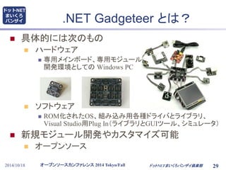 ドットNET 
まいくろ 
バンザイ.NET Gadgeteer とは？ 
 具体的には次のもの 
 ハードウェア 
 専用メインボード、専用モジュール群、 
開発環境としてのWindows PC 
 ソフトウェア 
 ROM化されたOS、組み込み用各種ドライバとライブラリ、 
Visual Studio用Plug In（ライブラリとGUIツール、シミュレータ） 
 新規モジュール開発やカスタマイズ可能 
 オープンソース 
オープンソースカンファレンス2014 Tokyo/Fall 
2014/10/18 ドットNETまいくろバンザイ倶楽部29 
 