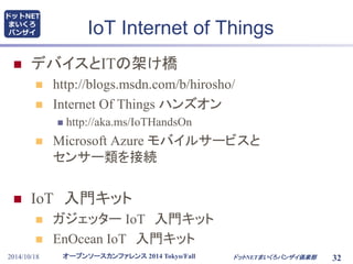 ドットNET 
まいくろ 
バンザイIoT Internet of Things 
 デバイスとITの架け橋 
 http://blogs.msdn.com/b/hirosho/ 
 Internet Of Things ハンズオン 
 http://aka.ms/IoTHandsOn 
 Microsoft Azure モバイルサービスと 
センサー類を接続 
 IoT 入門キット 
 ガジェッターIoT 入門キット 
 EnOcean IoT 入門キット 
オープンソースカンファレンス2014 Tokyo/Fall 
2014/10/18 ドットNETまいくろバンザイ倶楽部32 
 