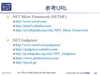 参考URL 
 .NET Micro Framework (NETMF) 
 http://www.netmf.com/ 
 http://netmf.codeplex.com/ 
 http://en.wikipedia.org/wiki/.NET_Micro_Framework 
 .NET Gadgeteer 
 http://www.netmf.com/gadgeteer/ 
 https://gadgeteer.codeplex.com/ 
 http://ja.wikipedia.org/wiki/.NET_Gadgeteer 
 https://www.ghielectronics.com/ 
 http://tinyclr.jp/ 
オープンソースカンファレンス2014 Tokyo/Fall 
ドットNET 
まいくろ 
バンザイ 
2014/10/18 ドットNETまいくろバンザイ倶楽部 
34 
 