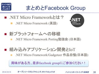 まとめとFacebook Group 
 .NET Micro Frameworkとは？ 
 .NET Micro Framework (英語) 
 新プラットフォームへの移植 
 .NET Micro Framework Porting勉強会(日本語) 
 組み込みアプリケーション開発とIoT 
 .NET Micro Framework/Gadgeteer 作品自慢(日本語) 
興味がある方、是非facebook groupにご参加ください！ 
オープンソースカンファレンス2014 Tokyo/Fall 
ドットNET 
まいくろ 
バンザイ 
2014/10/18 ドットNETまいくろバンザイ倶楽部 
35 
