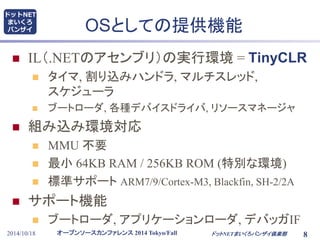 ドットNET 
まいくろ 
バンザイOSとしての提供機能 
 IL（.NETのアセンブリ）の実行環境= TinyCLR 
 タイマ, 割り込みハンドラ, マルチスレッド, 
スケジューラ 
 ブートローダ, 各種デバイスドライバ, リソースマネージャ 
 組み込み環境対応 
 MMU 不要 
 最小64KB RAM / 256KB ROM (特別な環境) 
 標準サポートARM7/9/Cortex-M3, Blackfin, SH-2/2A 
 サポート機能 
 ブートローダ, アプリケーションローダ, デバッガIF 
オープンソースカンファレンス2014 Tokyo/Fall 
2014/10/18 ドットNETまいくろバンザイ倶楽部8 
 
