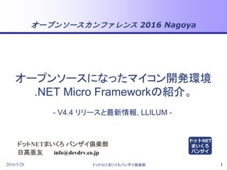 オープンソースカンファレンス 2016 Nagoya
2016/5/28 ドットNETまいくろバンザイ倶楽部 1
ドットNETまいくろ バンザイ倶楽部
日高亜友
- V4.4 リリースと最新情報, LLILUM -
info@devdrv.co.jp
オープンソースになったマイコン開発環境
.NET Micro Frameworkの紹介。
ドットNET
まいくろ
バンザイ
 