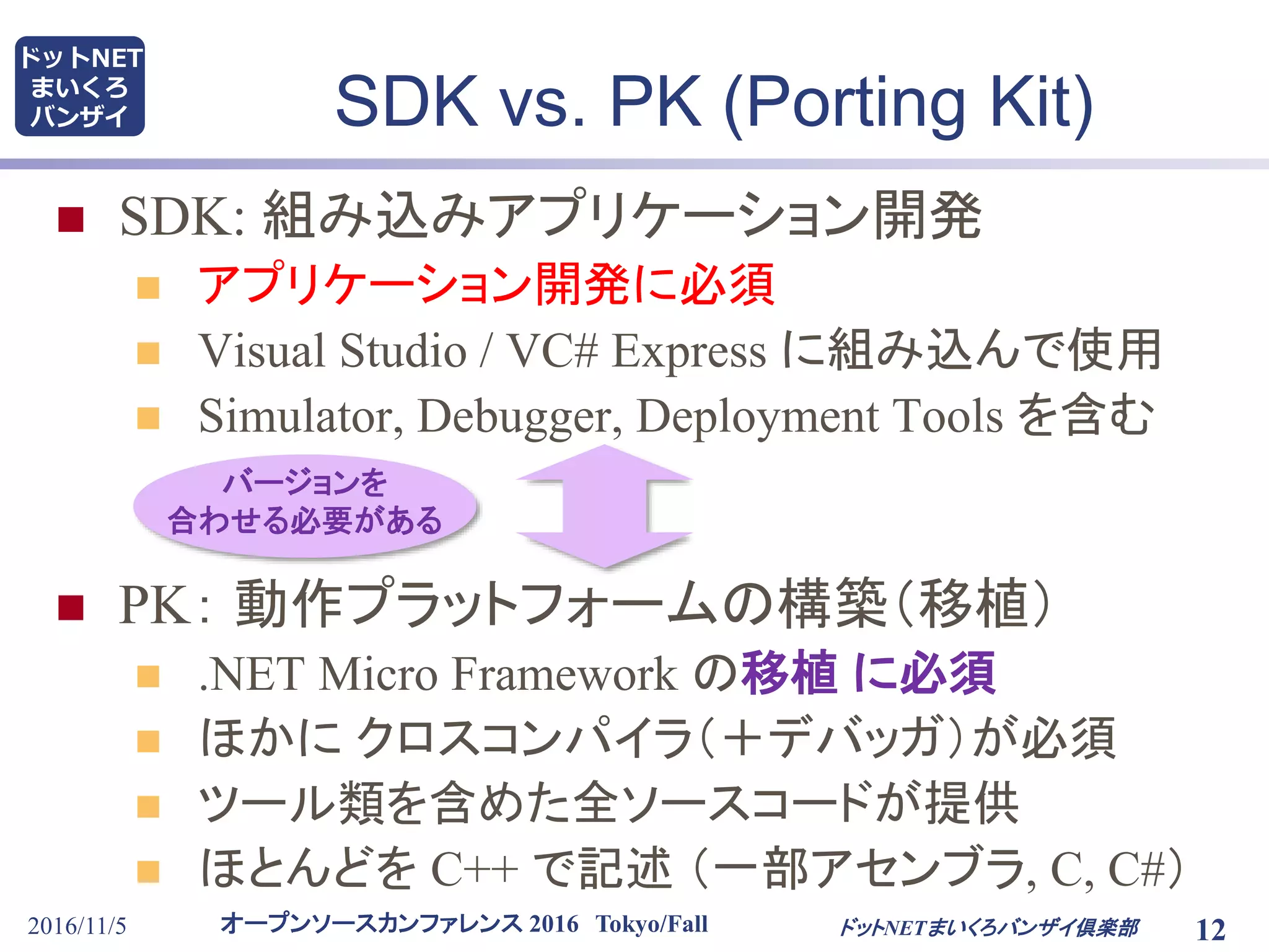 オープンソースカンファレンス 2016 Tokyo/Fall
ドットNET
まいくろ
バンザイ
2016/11/5 12
SDK vs. PK (Porting Kit)
 SDK: 組み込みアプリケーション開発
 アプリケーション開発に必須
 Visual Studio / VC# Express に組み込んで使用
 Simulator, Debugger, Deployment Tools を含む
 PK： 動作プラットフォームの構築（移植）
 .NET Micro Framework の移植 に必須
 ほかに クロスコンパイラ（＋デバッガ）が必須
 ツール類を含めた全ソースコードが提供
 ほとんどを C++ で記述 （一部アセンブラ, C, C#）
ドットNETまいくろバンザイ倶楽部
バージョンを
合わせる必要がある
 