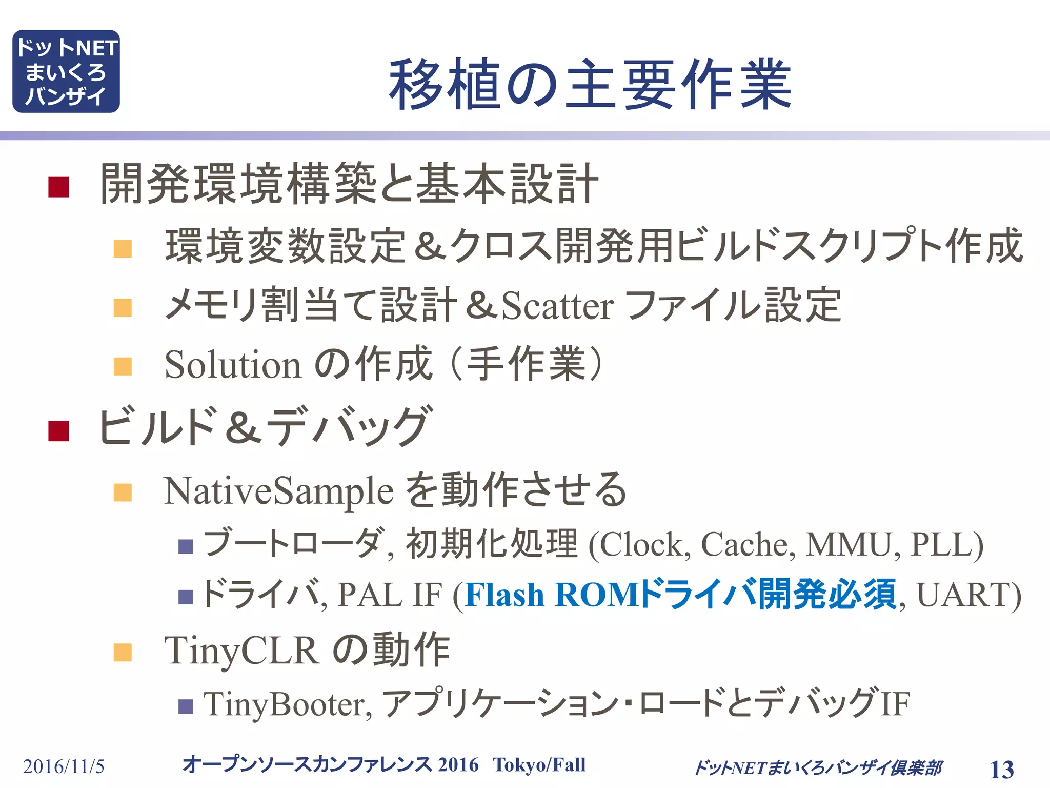 オープンソースカンファレンス 2016 Tokyo/Fall
ドットNET
まいくろ
バンザイ
2016/11/5 13
移植の主要作業
 開発環境構築と基本設計
 環境変数設定＆クロス開発用ビルドスクリプト作成
 メモリ割当て設計＆Scatter ファイル設定
 Solution の作成 （手作業）
 ビルド＆デバッグ
 NativeSample を動作させる
 ブートローダ, 初期化処理 (Clock, Cache, MMU, PLL)
 ドライバ, PAL IF (Flash ROMドライバ開発必須, UART)
 TinyCLR の動作
 TinyBooter, アプリケーション・ロードとデバッグIF
ドットNETまいくろバンザイ倶楽部
 
