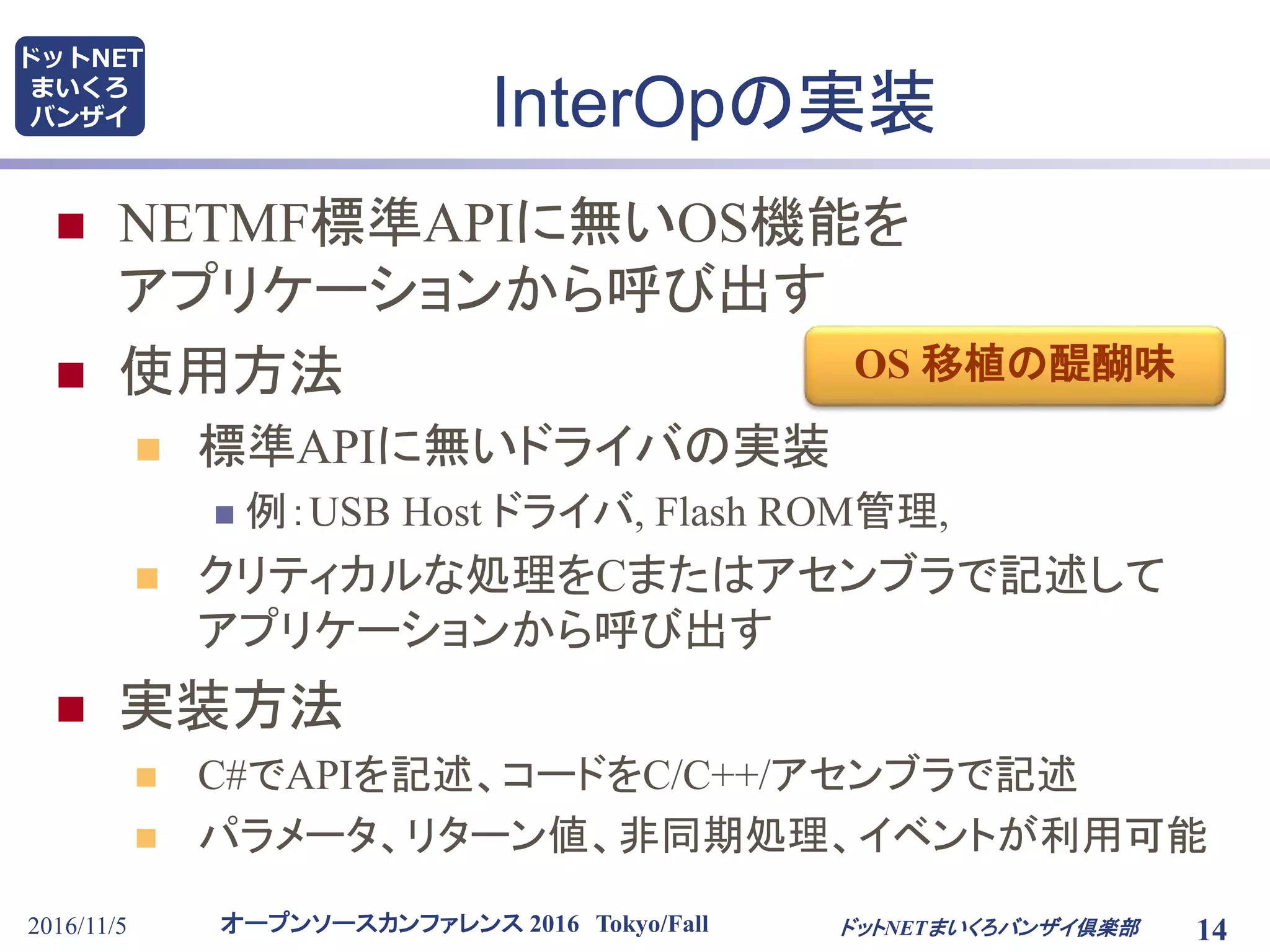 オープンソースカンファレンス 2016 Tokyo/Fall
ドットNET
まいくろ
バンザイ
2016/11/5 14
InterOpの実装
 NETMF標準APIに無いOS機能を
アプリケーションから呼び出す
 使用方法
 標準APIに無いドライバの実装
 例：USB Host ドライバ, Flash ROM管理,
 クリティカルな処理をCまたはアセンブラで記述して
アプリケーションから呼び出す
 実装方法
 C#でAPIを記述、コードをC/C++/アセンブラで記述
 パラメータ、リターン値、非同期処理、イベントが利用可能
ドットNETまいくろバンザイ倶楽部
OS 移植の醍醐味
 