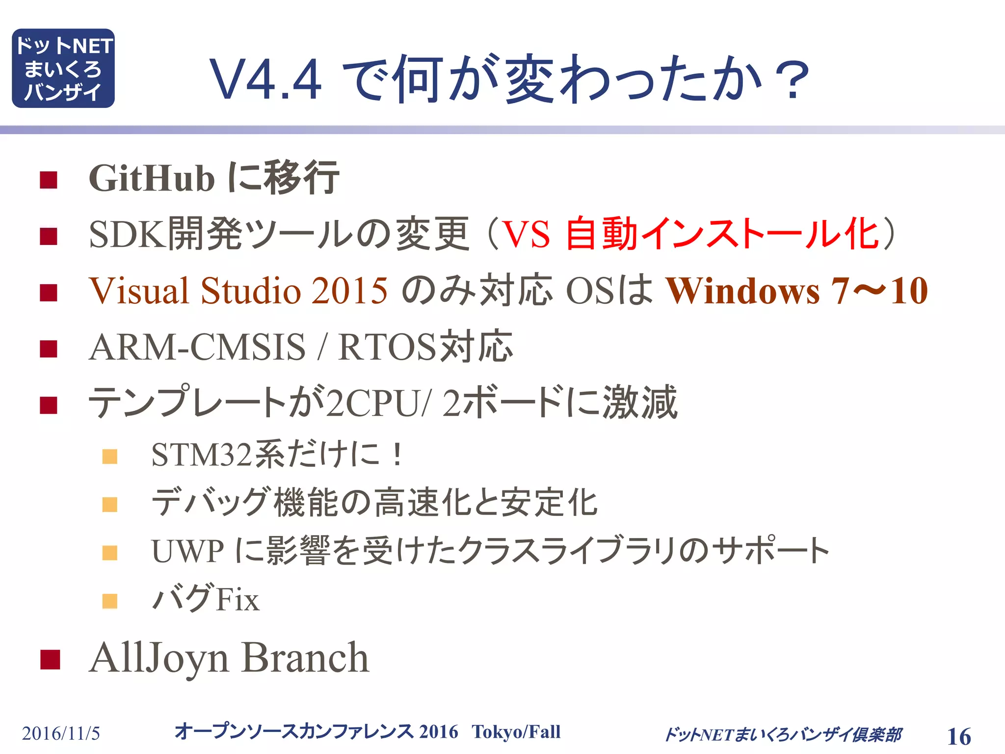 オープンソースカンファレンス 2016 Tokyo/Fall
ドットNET
まいくろ
バンザイ V4.4 で何が変わったか？
 GitHub に移行
 SDK開発ツールの変更 （VS 自動インストール化）
 Visual Studio 2015 のみ対応 OSは Windows 7～10
 ARM-CMSIS / RTOS対応
 テンプレートが2CPU/ 2ボードに激減
 STM32系だけに！
 デバッグ機能の高速化と安定化
 UWP に影響を受けたクラスライブラリのサポート
 バグFix
 AllJoyn Branch
2016/11/5 16ドットNETまいくろバンザイ倶楽部
 