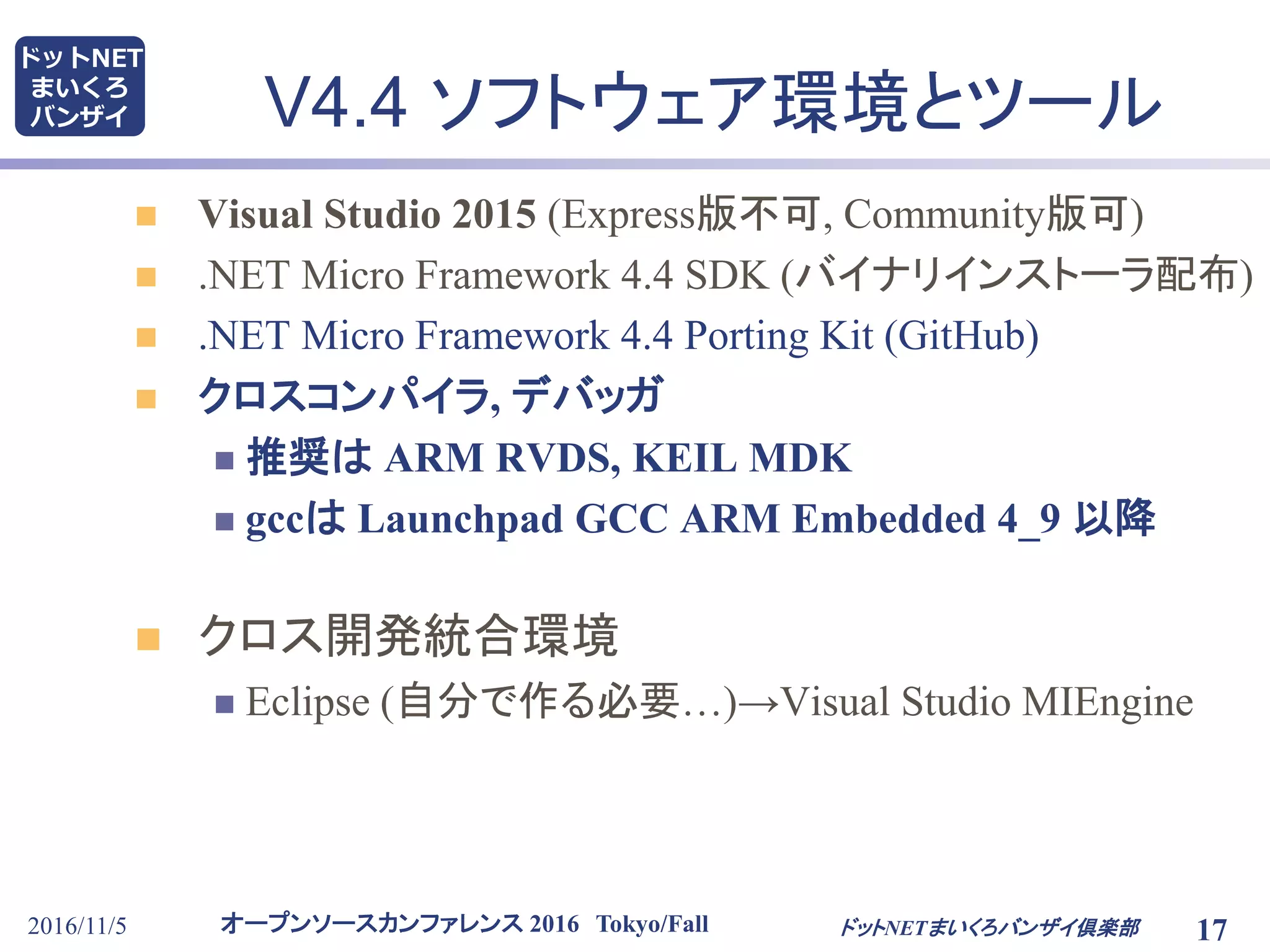 オープンソースカンファレンス 2016 Tokyo/Fall
ドットNET
まいくろ
バンザイ
2016/11/5 17
V4.4 ソフトウェア環境とツール
 Visual Studio 2015 (Express版不可, Community版可)
 .NET Micro Framework 4.4 SDK (バイナリインストーラ配布)
 .NET Micro Framework 4.4 Porting Kit (GitHub)
 クロスコンパイラ, デバッガ
 推奨は ARM RVDS, KEIL MDK
 gccは Launchpad GCC ARM Embedded 4_9 以降
 クロス開発統合環境
 Eclipse (自分で作る必要…)→Visual Studio MIEngine
ドットNETまいくろバンザイ倶楽部
 