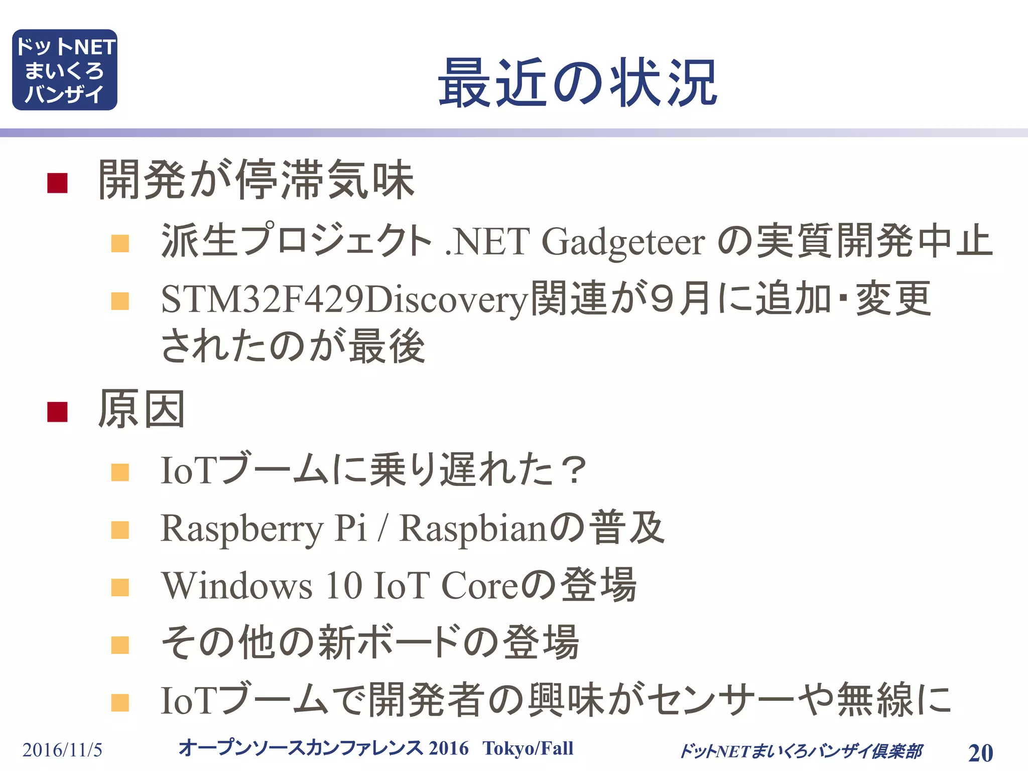 オープンソースカンファレンス 2016 Tokyo/Fall
ドットNET
まいくろ
バンザイ
2016/11/5 20
最近の状況
ドットNETまいくろバンザイ倶楽部
 開発が停滞気味
 派生プロジェクト .NET Gadgeteer の実質開発中止
 STM32F429Discovery関連が９月に追加・変更
されたのが最後
 原因
 IoTブームに乗り遅れた？
 Raspberry Pi / Raspbianの普及
 Windows 10 IoT Coreの登場
 その他の新ボードの登場
 IoTブームで開発者の興味がセンサーや無線に
 