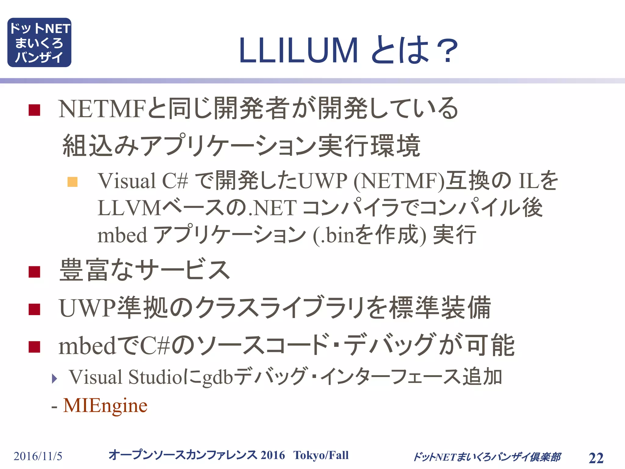 オープンソースカンファレンス 2016 Tokyo/Fall
ドットNET
まいくろ
バンザイ
2016/11/5 22
LLILUM とは？
 NETMFと同じ開発者が開発している
組込みアプリケーション実行環境
 Visual C# で開発したUWP (NETMF)互換の ILを
LLVMベースの.NET コンパイラでコンパイル後
mbed アプリケーション (.binを作成) 実行
 豊富なサービス
 UWP準拠のクラスライブラリを標準装備
 mbedでC#のソースコード・デバッグが可能
 Visual Studioにgdbデバッグ・インターフェース追加
- MIEngine
ドットNETまいくろバンザイ倶楽部
 