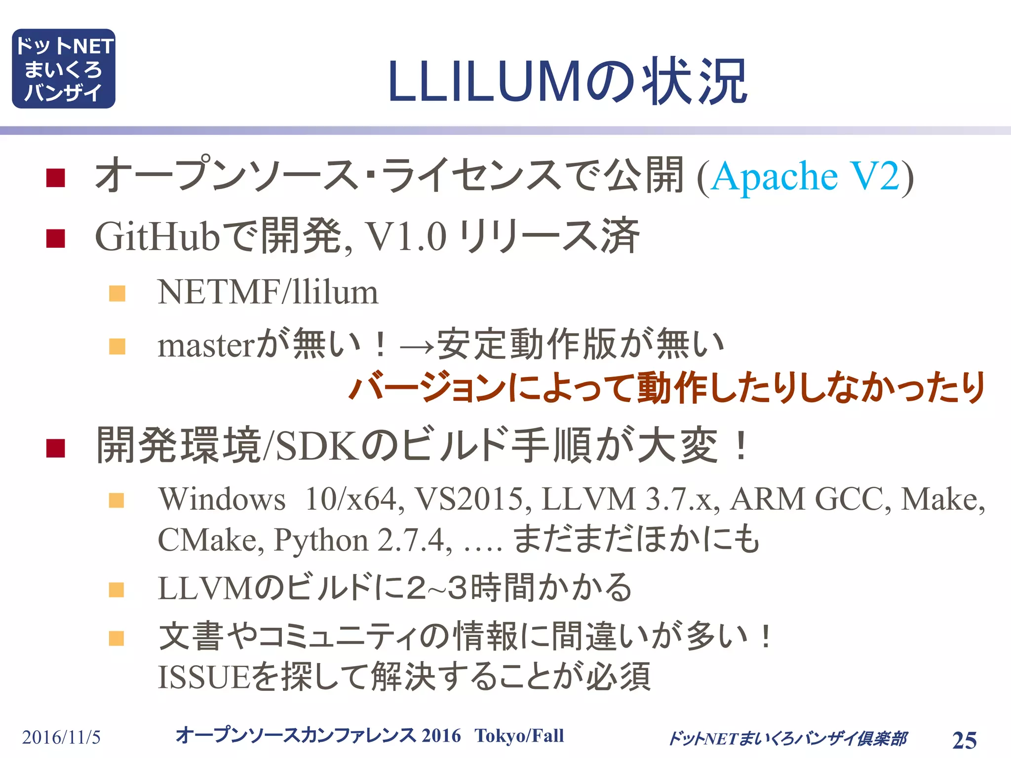 オープンソースカンファレンス 2016 Tokyo/Fall
ドットNET
まいくろ
バンザイ
2016/11/5 25
LLILUMの状況
 オープンソース・ライセンスで公開 (Apache V2)
 GitHubで開発, V1.0 リリース済
 NETMF/llilum
 masterが無い！→安定動作版が無い
バージョンによって動作したりしなかったり
 開発環境/SDKのビルド手順が大変！
 Windows 10/x64, VS2015, LLVM 3.7.x, ARM GCC, Make,
CMake, Python 2.7.4, …. まだまだほかにも
 LLVMのビルドに２~３時間かかる
 文書やコミュニティの情報に間違いが多い！
ISSUEを探して解決することが必須
ドットNETまいくろバンザイ倶楽部
 