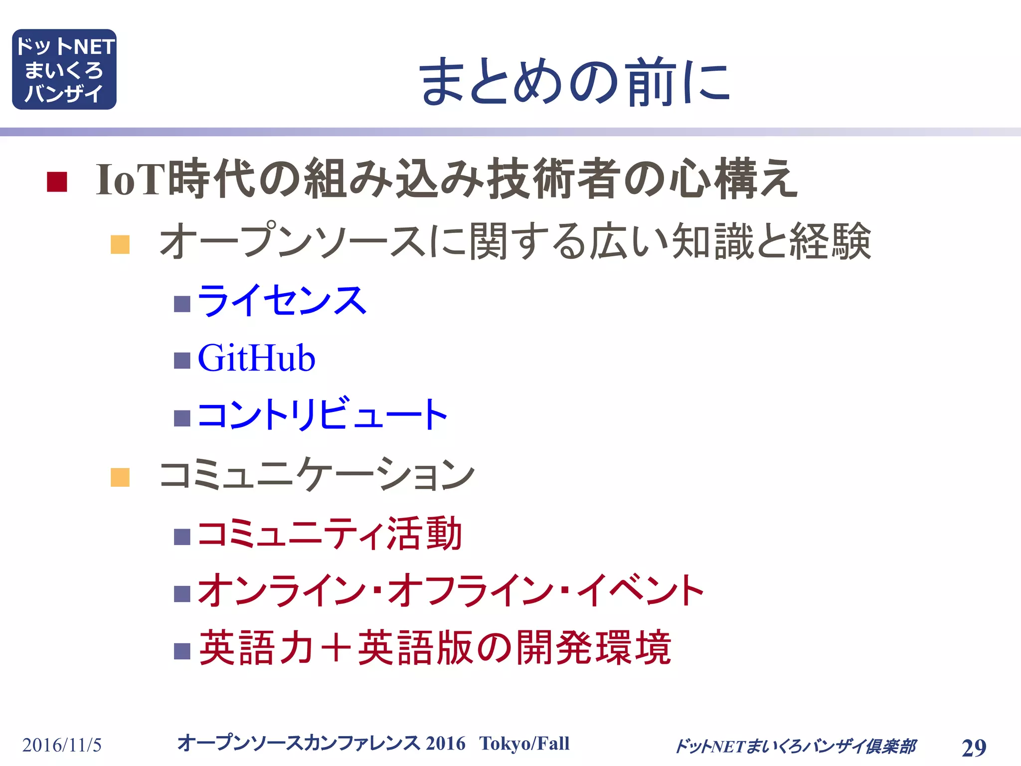 オープンソースカンファレンス 2016 Tokyo/Fall
ドットNET
まいくろ
バンザイ
2016/11/5 29
まとめの前に
 IoT時代の組み込み技術者の心構え
 オープンソースに関する広い知識と経験
 ライセンス
 GitHub
 コントリビュート
 コミュニケーション
 コミュニティ活動
 オンライン・オフライン・イベント
 英語力＋英語版の開発環境
ドットNETまいくろバンザイ倶楽部
 