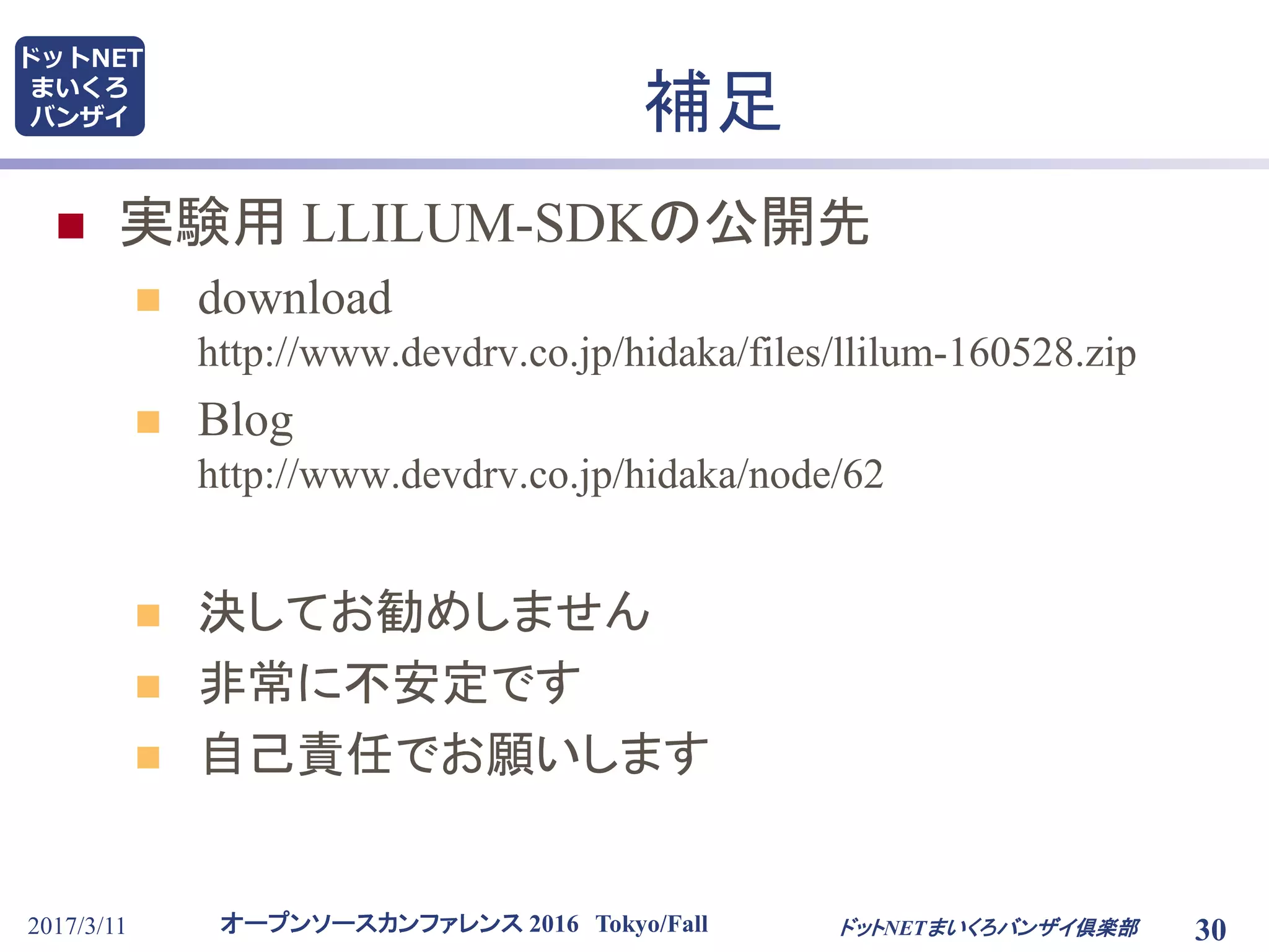 オープンソースカンファレンス 2016 Tokyo/Fall
ドットNET
まいくろ
バンザイ
2017/3/11 30
補足
 実験用 LLILUM-SDKの公開先
 download
http://www.devdrv.co.jp/hidaka/files/llilum-160528.zip
 Blog
http://www.devdrv.co.jp/hidaka/node/62
 決してお勧めしません
 非常に不安定です
 自己責任でお願いします
ドットNETまいくろバンザイ倶楽部
 
