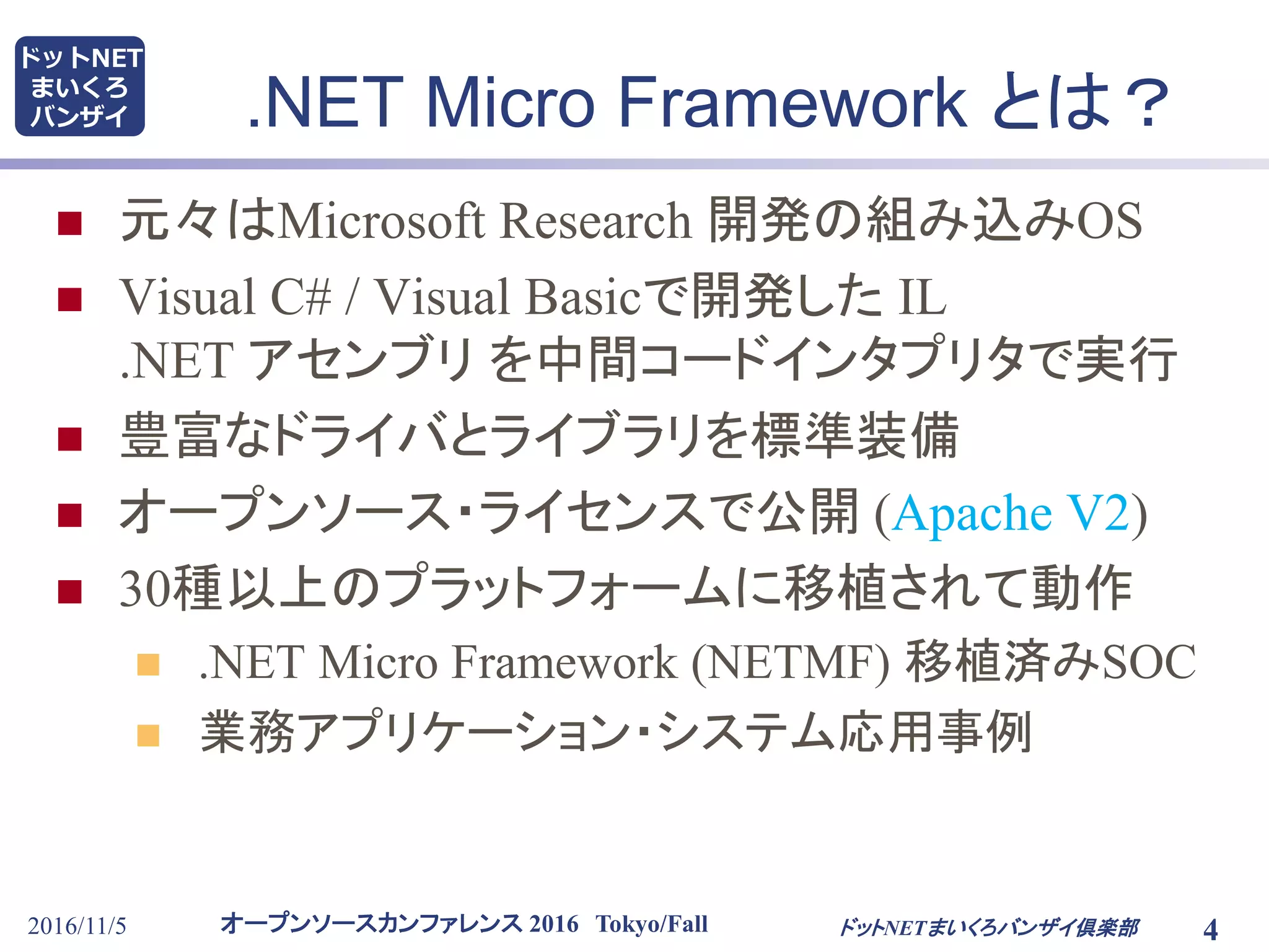 オープンソースカンファレンス 2016 Tokyo/Fall
ドットNET
まいくろ
バンザイ
2016/11/5 4
.NET Micro Framework とは？
 元々はMicrosoft Research 開発の組み込みOS
 Visual C# / Visual Basicで開発した IL
.NET アセンブリ を中間コードインタプリタで実行
 豊富なドライバとライブラリを標準装備
 オープンソース・ライセンスで公開 (Apache V2)
 30種以上のプラットフォームに移植されて動作
 .NET Micro Framework (NETMF) 移植済みSOC
 業務アプリケーション・システム応用事例
ドットNETまいくろバンザイ倶楽部
 