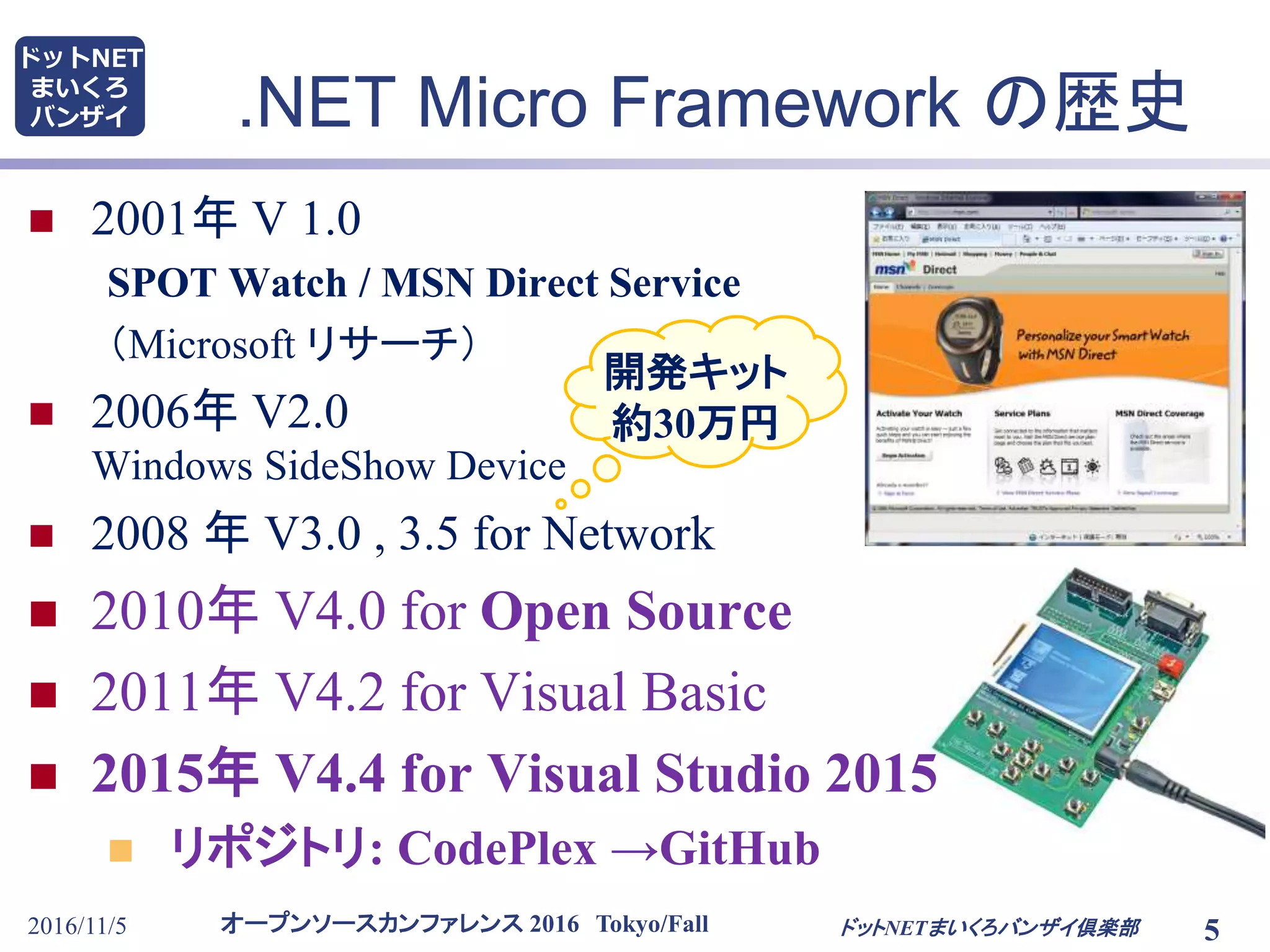 オープンソースカンファレンス 2016 Tokyo/Fall
ドットNET
まいくろ
バンザイ .NET Micro Framework の歴史
 2001年 V 1.0
SPOT Watch / MSN Direct Service
（Microsoft リサーチ）
 2006年 V2.0
Windows SideShow Device
 2008 年 V3.0 , 3.5 for Network
 2010年 V4.0 for Open Source
 2011年 V4.2 for Visual Basic
 2015年 V4.4 for Visual Studio 2015
 リポジトリ: CodePlex →GitHub
2016/11/5 5ドットNETまいくろバンザイ倶楽部
開発キット
約30万円
 