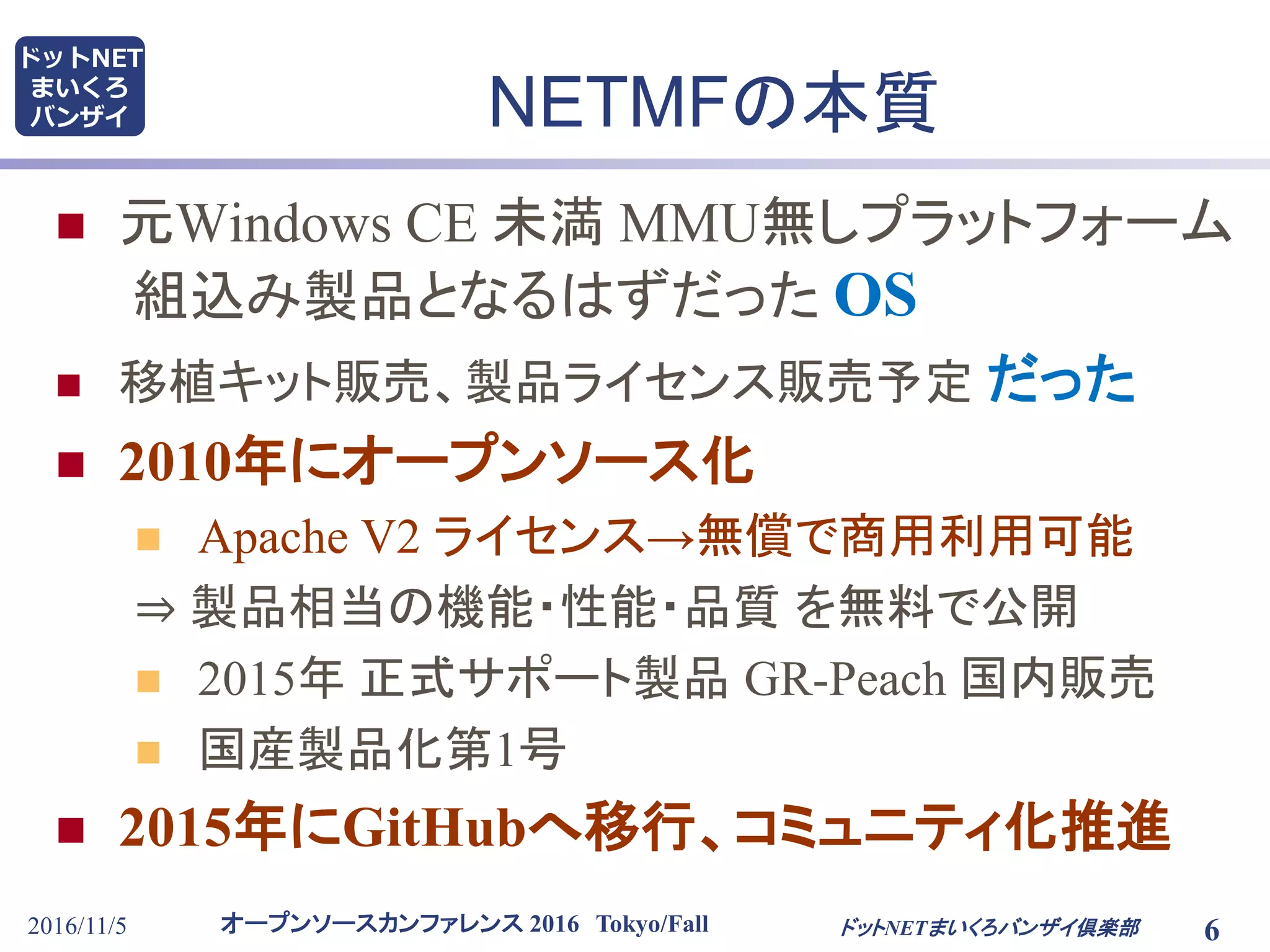 オープンソースカンファレンス 2016 Tokyo/Fall
ドットNET
まいくろ
バンザイ
2016/11/5 6
NETMFの本質
 元Windows CE 未満 MMU無しプラットフォーム
組込み製品となるはずだった OS
 移植キット販売、製品ライセンス販売予定 だった
 2010年にオープンソース化
 Apache V2 ライセンス→無償で商用利用可能
⇒ 製品相当の機能・性能・品質 を無料で公開
 2015年 正式サポート製品 GR-Peach 国内販売
 国産製品化第1号
 2015年にGitHubへ移行、コミュニティ化推進
ドットNETまいくろバンザイ倶楽部
 
