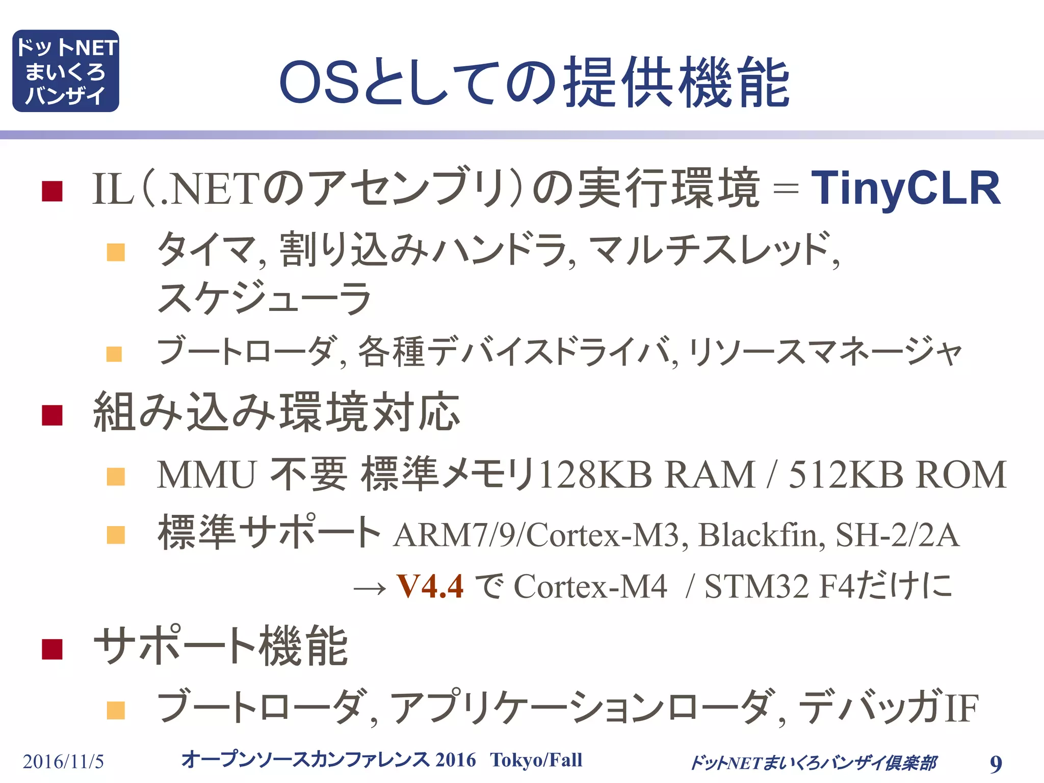 オープンソースカンファレンス 2016 Tokyo/Fall
ドットNET
まいくろ
バンザイ OSとしての提供機能
 IL（.NETのアセンブリ）の実行環境 = TinyCLR
 タイマ, 割り込みハンドラ, マルチスレッド,
スケジューラ
 ブートローダ, 各種デバイスドライバ, リソースマネージャ
 組み込み環境対応
 MMU 不要 標準メモリ128KB RAM / 512KB ROM
 標準サポート ARM7/9/Cortex-M3, Blackfin, SH-2/2A
→ V4.4 で Cortex-M4 / STM32 F4だけに
 サポート機能
 ブートローダ, アプリケーションローダ, デバッガIF
2016/11/5 9ドットNETまいくろバンザイ倶楽部
 