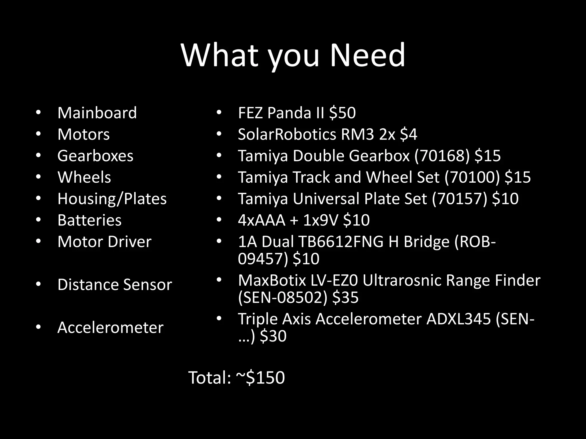 What you Need
•   Mainboard           • FEZ Panda II $50
•   Motors              • SolarRobotics RM3 2x $4
•   Gearboxes           • Tamiya Double Gearbox (70168) $15
•   Wheels              • Tamiya Track and Wheel Set (70100) $15
•   Housing/Plates      • Tamiya Universal Plate Set (70157) $10
•   Batteries           • 4xAAA + 1x9V $10
•   Motor Driver        • 1A Dual TB6612FNG H Bridge (ROB-
                          09457) $10
• Distance Sensor       • MaxBotix LV-EZ0 Ultrarosnic Range Finder
                          (SEN-08502) $35
• Accelerometer         • Triple Axis Accelerometer ADXL345 (SEN-
                          …) $30

                     Total: ~$150
 