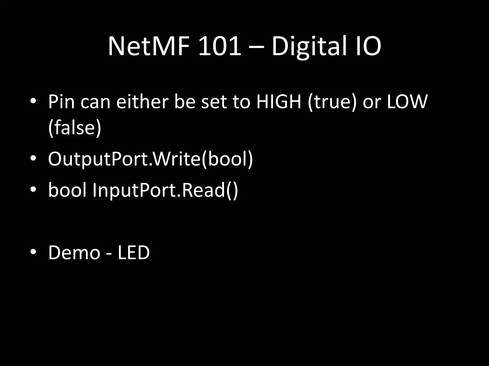 NetMF 101 – Digital IO
• Pin can either be set to HIGH (true) or LOW
  (false)
• OutputPort.Write(bool)
• bool InputPort.Read()

• Demo - LED
 